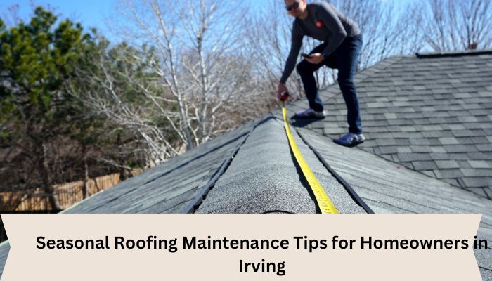Seasonal Roofing Maintenance Tips for Homeowners in Irving